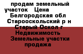 продам земельный участок › Цена ­ 450 000 - Белгородская обл., Старооскольский р-н, Старый Оскол г. Недвижимость » Земельные участки продажа   